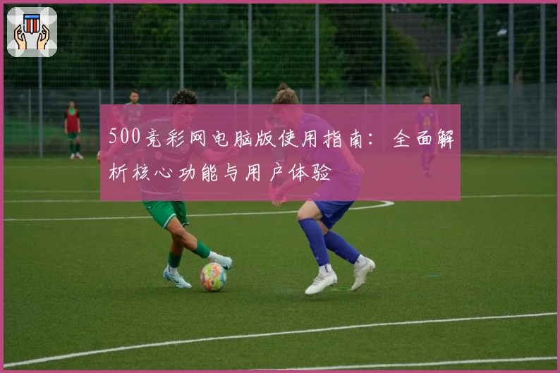 500竞彩网电脑版使用指南:全面解析核心功能与用户体验