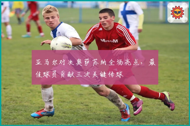 亚马尔对决奥萨苏纳全场亮点，最佳球员贡献三次关键传球