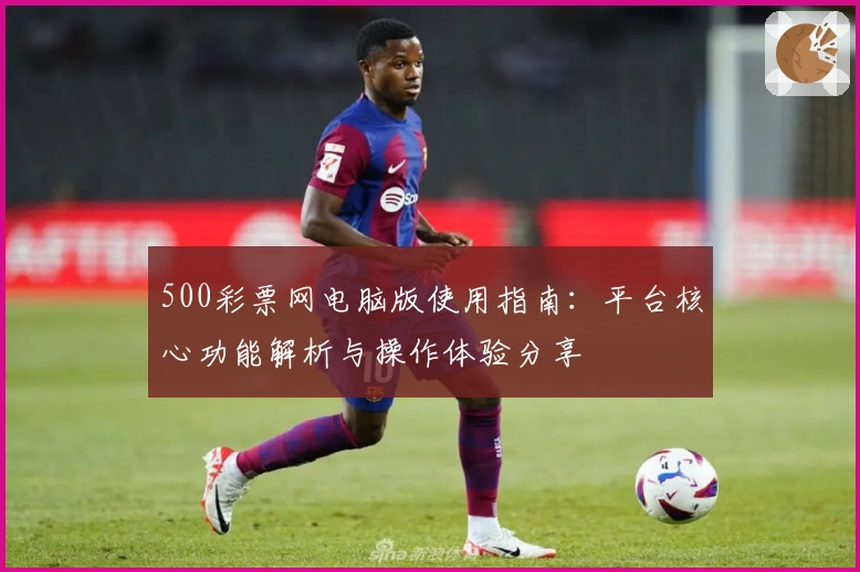 500彩票网电脑版使用指南：平台核心功能解析与操作体验分享