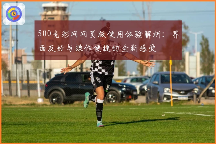 500竞彩网网页版使用体验解析：界面友好与操作便捷的全新感受