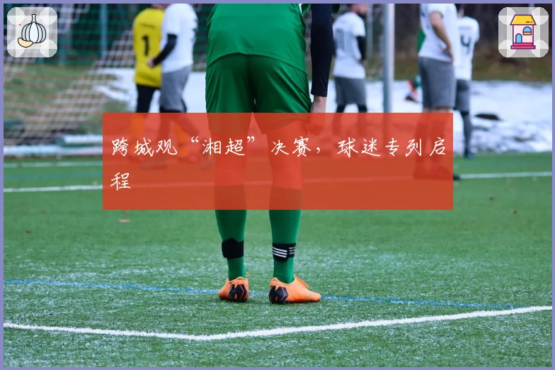 跨城观“湘超”决赛，球迷专列启程