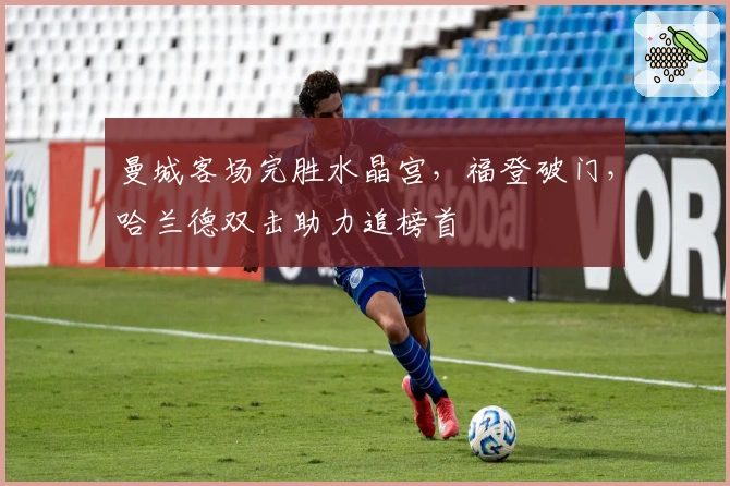 曼城客场完胜水晶宫，福登破门，哈兰德双击助力追榜首