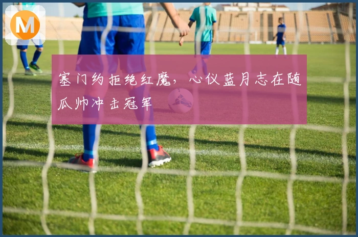 塞门约拒绝红魔，心仪蓝月志在随瓜帅冲击冠军