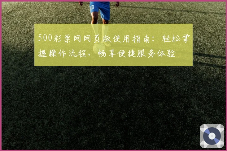 500彩票网网页版使用指南:轻松掌握操作流程,畅享便捷服务体验