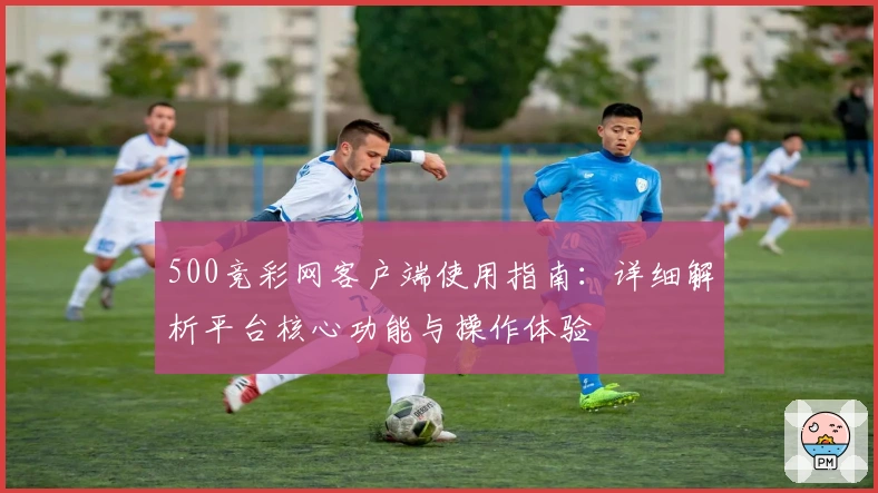 500竞彩网客户端使用指南：详细解析平台核心功能与操作体验