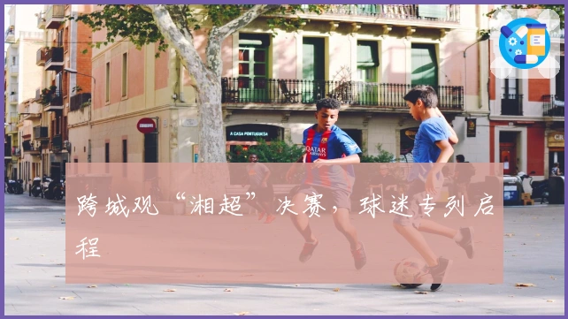 跨城观“湘超”决赛，球迷专列启程