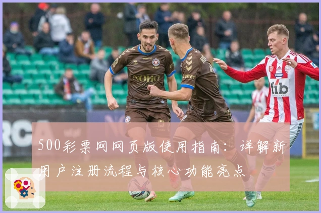 500彩票网网页版使用指南：详解新用户注册流程与核心功能亮点