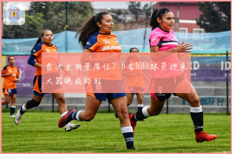 首次全明星席位？6名NBA球员迎来大器晚成时刻