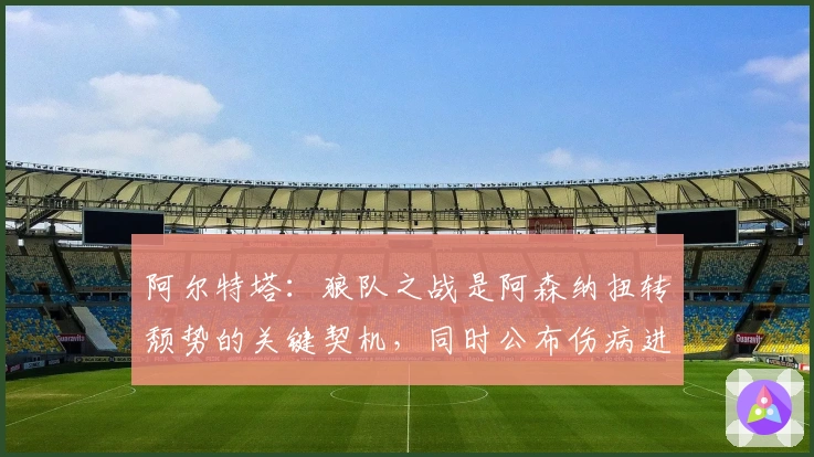 阿尔特塔：狼队之战是阿森纳扭转颓势的关键契机，同时公布伤病进展