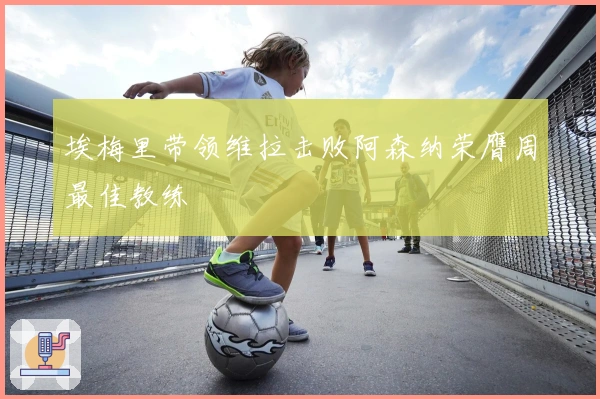 埃梅里带领维拉击败阿森纳荣膺周最佳教练