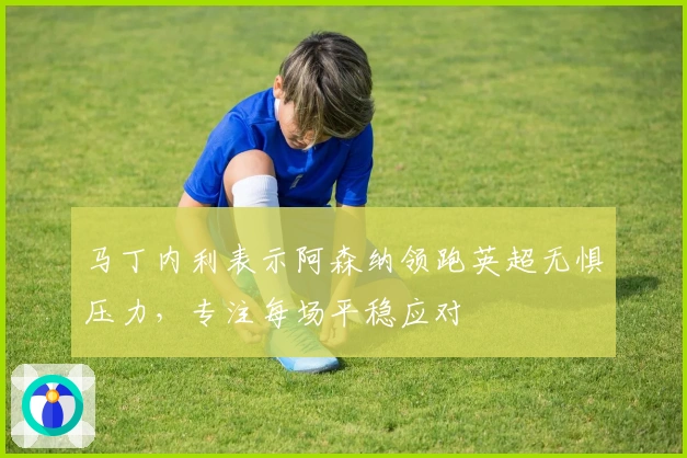 马丁内利表示阿森纳领跑英超无惧压力，专注每场平稳应对